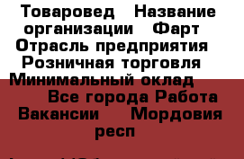 Товаровед › Название организации ­ Фарт › Отрасль предприятия ­ Розничная торговля › Минимальный оклад ­ 15 000 - Все города Работа » Вакансии   . Мордовия респ.